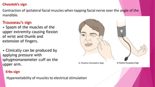 Chvostek’s sign
Contraction of ipsilateral facial muscles when tapping facial nerve over the angle of the
mandible.
Trousseau’s sign
• Spasm of the muscles of the
upper extremity causing flexion
of wrist and thumb and
extension of fingers.
• Clinically can be produced by
applying pressure with
sphygmomanometer cuff on the
upper arm.
Erbs sign
Hyperexitability of muscles to electrical stimulation
 