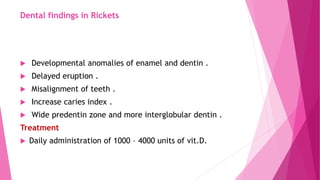 Dental findings in Rickets
 Developmental anomalies of enamel and dentin .
 Delayed eruption .
 Misalignment of teeth .
 Increase caries index .
 Wide predentin zone and more interglobular dentin .
Treatment
 Daily administration of 1000 – 4000 units of vit.D.
 