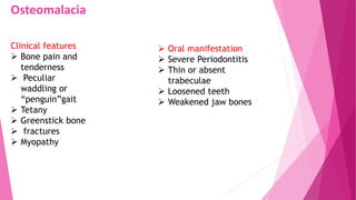 Osteomalacia
Clinical features
 Bone pain and
tenderness
 Peculiar
waddling or
“penguin”gait
 Tetany
 Greenstick bone
 fractures
 Myopathy
 Oral manifestation
 Severe Periodontitis
 Thin or absent
trabeculae
 Loosened teeth
 Weakened jaw bones
 