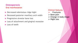 Osteoporosis
Oral manifestation
 Decreased edentulous ridge hight
 Deceased posterior maxillary arch width
 Progressive alveolar bone loss
 Loss of attachment and gingival recession
 Loss of teeth
Clinical features
 Fractures
 Bone pain
 Change in body shape
 Hight loss
 