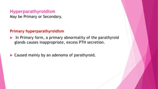 Hyperparathyroidism
May be Primary or Secondary.
Primary hyperparathyroidism
 In Primary form, a primary abnormality of the parathyroid
glands causes inappropriate, excess PTH secretion.
 Caused mainly by an adenoma of parathyroid.
 