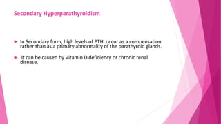 Secondary Hyperparathyroidism
 In Secondary form, high levels of PTH occur as a compensation
rather than as a primary abnormality of the parathyroid glands.
 It can be caused by Vitamin D deficiency or chronic renal
disease.
 