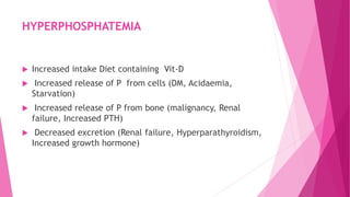 HYPERPHOSPHATEMIA
 Increased intake Diet containing Vit-D
 Increased release of P from cells (DM, Acidaemia,
Starvation)
 Increased release of P from bone (malignancy, Renal
failure, Increased PTH)
 Decreased excretion (Renal failure, Hyperparathyroidism,
Increased growth hormone)
 