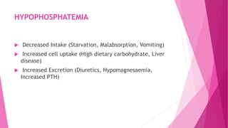 HYPOPHOSPHATEMIA
 Decreased Intake (Starvation, Malabsorption, Vomiting)
 Increased cell uptake (High dietary carbohydrate, Liver
disease)
 Increased Excretion (Diuretics, Hypomagnesaemia,
Increased PTH)
 
