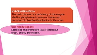 HYPOPHOSPHATASIA
The basic disorder is a deficiency of the enzyme
alkaline phosphatase in serum or tissues and
excretion of phosphoethanolamine in the urine.
Oral manifestations:
Loosening and premature loss of deciduous
teeth, chiefly the incisors.
 