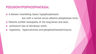 PSEUDOHYPOPHOSPHATASIA:
 A disease resembling classic hypophosphatasia
but with a normal serum alkaline phosphatase level.
 Patients exhibit osteopathy of the long bones and skull,
 premature loss of deciduous teeth,
 hypotonia, hypercalcemia and phosphoethanolaminauria.
 