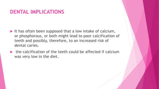 DENTAL IMPLICATIONS
 It has often been supposed that a low intake of calcium,
or phosphorous, or both might lead to poor calcification of
teeth and possibly, therefore, to an increased risk of
dental caries.
 the calcification of the teeth could be affected if calcium
was very low in the diet.
 