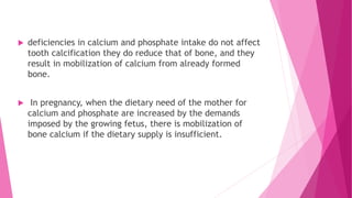  deficiencies in calcium and phosphate intake do not affect
tooth calcification they do reduce that of bone, and they
result in mobilization of calcium from already formed
bone.
 In pregnancy, when the dietary need of the mother for
calcium and phosphate are increased by the demands
imposed by the growing fetus, there is mobilization of
bone calcium if the dietary supply is insufficient.
 