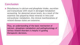 Conclusion
 Disturbances in calcium and phosphate intake, excretion
and transcellular shift result in deranged metabolism
accounting for abnormal serum levels. As a result of the
essential role played by these minerals in intra and
extracellular metabolism, the clinical manifestations of
related disease states are extensive.
Thus, an understanding of the basic mechanism of
calcium, phosphate metabolism and pathophysiology of
various related disorders is helpful in guiding
therapeutic decisions.
 