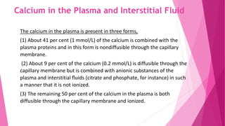 Calcium in the Plasma and Interstitial Fluid
The calcium in the plasma is present in three forms,
(1) About 41 per cent (1 mmol/L) of the calcium is combined with the
plasma proteins and in this form is nondiffusible through the capillary
membrane.
(2) About 9 per cent of the calcium (0.2 mmol/L) is diffusible through the
capillary membrane but is combined with anionic substances of the
plasma and interstitial ﬂuids (citrate and phosphate, for instance) in such
a manner that it is not ionized.
(3) The remaining 50 per cent of the calcium in the plasma is both
diffusible through the capillary membrane and ionized.
 
