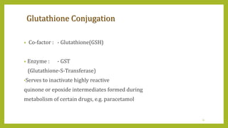 Glutathione Conjugation
• Co-factor : - Glutathione(GSH)
• Enzyme : - GST
(Glutathione-S-Transferase)
•Serves to inactivate highly reactive
quinone or epoxide intermediates formed during
metabolism of certain drugs, e.g. paracetamol
31
 