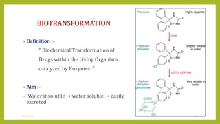 BIOTRANSFORMATION
• Definition :-
“ Biochemical Transformation of
Drugs within the Living Organism,
catalyzed by Enzymes. ”
• Aim :-
 Water insoluble → water soluble → easily
excreted
04-Jan-14 4
 