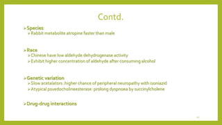 Contd.
Species:
Rabbit metabolite atropine faster than male
Race
Chinese have low aldehyde dehydrogenase activity
Exhibit higher concentration of aldehyde after consuming alcohol
Genetic variation
Slow acetalators :higher chance of peripheral neuropathy with isoniazid
Atypical psuedocholineesterase: prolong dyspnoea by succinylcholene
Drug-drug interactions
45
 