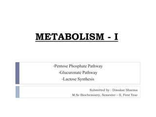 METABOLISM - I
•Pentose Phosphate Pathway
•Glucuronate Pathway
•Lactose Synthesis
Submitted by : Diwakar Sharma
M.Sc Biochemistry, Semester – II, First Year
 