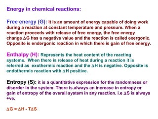Energy in chemical reactions:
Free energy (G): It is an amount of energy capable of doing work
during a reaction at constant temperature and pressure. When a
reaction proceeds with release of free energy, the free energy
change ∆G has a negative value and the reaction is called exergonic.
Opposite is endergonic reaction in which there is gain of free energy.
Enthalpy (H): Represents the heat content of the reacting
systems. When there is release of heat during a reaction it is
referred as exothermic reaction and the ∆H is negative. Opposite is
endothermic reaction with ∆H positive.
Entropy (S): it is a quantitative expression for the randomness or
disorder in the system. There is always an increase in entropy or
gain of entropy of the overall system in any reaction, i.e ∆S is always
+ve.
∆G = ∆H - T∆S
 