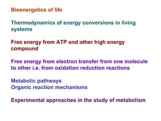 Bioenergetics of life
Thermodynamics of energy conversions in living
systems
Free energy from ATP and other high energy
compound
Free energy from electron transfer from one molecule
to other i.e. from oxidation reduction reactions
Metabolic pathways
Organic reaction mechanisms
Experimental approaches in the study of metabolism
 