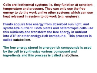 Cells are isothermal systems i.e. they function at constant
temperature and pressure. They can only use the free
energy to do the work unlike other systems which can use
heat released in system to do work (e.g. engines).
Plants acquire free energy from absorbed sun light, and
synthesize nutrient. Both plants and heterotropic cells use
this nutrients and transform the free energy in nutrient
into ATP or other energy-rich compound. This process is
called catabolism.
The free energy stored in energy-rich compounds is used
by the cell to synthesize various compound and
ingredients and this process is called anabolism.
 