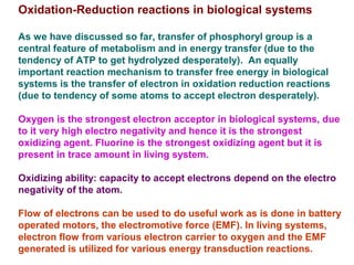 Oxidation-Reduction reactions in biological systems
As we have discussed so far, transfer of phosphoryl group is a
central feature of metabolism and in energy transfer (due to the
tendency of ATP to get hydrolyzed desperately). An equally
important reaction mechanism to transfer free energy in biological
systems is the transfer of electron in oxidation reduction reactions
(due to tendency of some atoms to accept electron desperately).
Oxygen is the strongest electron acceptor in biological systems, due
to it very high electro negativity and hence it is the strongest
oxidizing agent. Fluorine is the strongest oxidizing agent but it is
present in trace amount in living system.
Oxidizing ability: capacity to accept electrons depend on the electro
negativity of the atom.
Flow of electrons can be used to do useful work as is done in battery
operated motors, the electromotive force (EMF). In living systems,
electron flow from various electron carrier to oxygen and the EMF
generated is utilized for various energy transduction reactions.
 