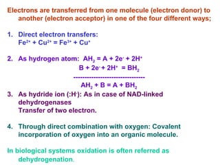 Electrons are transferred from one molecule (electron donor) to
another (electron acceptor) in one of the four different ways;
1. Direct electron transfers:
Fe2+
+ Cu2+
= Fe3+
+ Cu+
2. As hydrogen atom: AH2 = A + 2e-
+ 2H+
B + 2e-
+ 2H+
= BH2
--------------------------------
AH2 + B = A + BH2
3. As hydride ion (:H-
): As in case of NAD-linked
dehydrogenases
Transfer of two electron.
4. Through direct combination with oxygen: Covalent
incorporation of oxygen into an organic molecule.
In biological systems oxidation is often referred as
dehydrogenation.
 