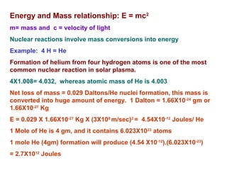 Energy and Mass relationship: E = mc2
m= mass and c = velocity of light
Nuclear reactions involve mass conversions into energy
Example: 4 H = He
Formation of helium from four hydrogen atoms is one of the most
common nuclear reaction in solar plasma.
4X1.008= 4.032, whereas atomic mass of He is 4.003
Net loss of mass = 0.029 Daltons/He nuclei formation, this mass is
converted into huge amount of energy. 1 Dalton = 1.66X10-24
gm or
1.66X10-27
Kg
E = 0.029 X 1.66X10-27
Kg X (3X108
m/sec)2
= 4.54X10-12
Joules/ He
1 Mole of He is 4 gm, and it contains 6.023X1023
atoms
1 mole He (4gm) formation will produce (4.54 X10-12
).(6.023X10-23
)
= 2.7X1012
Joules
 