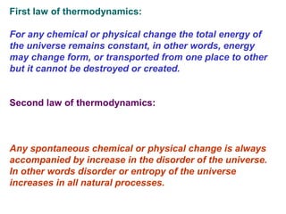 First law of thermodynamics:
For any chemical or physical change the total energy of
the universe remains constant, in other words, energy
may change form, or transported from one place to other
but it cannot be destroyed or created.
Second law of thermodynamics:
Any spontaneous chemical or physical change is always
accompanied by increase in the disorder of the universe.
In other words disorder or entropy of the universe
increases in all natural processes.
 