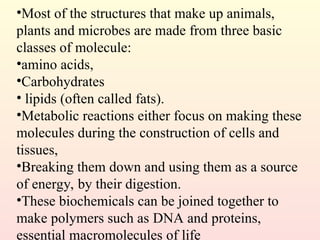 •Most of the structures that make up animals,
plants and microbes are made from three basic
classes of molecule:
•amino acids,
•Carbohydrates
• lipids (often called fats).
•Metabolic reactions either focus on making these
molecules during the construction of cells and
tissues,
•Breaking them down and using them as a source
of energy, by their digestion.
•These biochemicals can be joined together to
make polymers such as DNA and proteins,
essential macromolecules of life
 