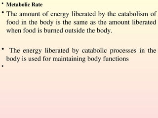 • Metabolic Rate
• The amount of energy liberated by the catabolism of
food in the body is the same as the amount liberated
when food is burned outside the body.
• The energy liberated by catabolic processes in the
body is used for maintaining body functions
•
 