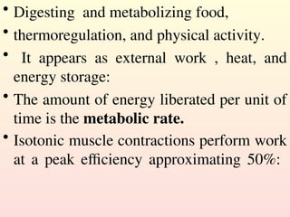 • Digesting and metabolizing food,
• thermoregulation, and physical activity.
• It appears as external work , heat, and
energy storage:
• The amount of energy liberated per unit of
time is the metabolic rate.
• Isotonic muscle contractions perform work
at a peak efficiency approximating 50%:
 
