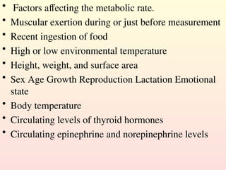 • Factors affecting the metabolic rate.
• Muscular exertion during or just before measurement
• Recent ingestion of food
• High or low environmental temperature
• Height, weight, and surface area
• Sex Age Growth Reproduction Lactation Emotional
state
• Body temperature
• Circulating levels of thyroid hormones
• Circulating epinephrine and norepinephrine levels
 