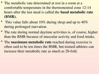 • The metabolic rate determined at rest in a room at a
comfortable temperature in the thermoneutral zone 12-14
hours after the last meal is called the basal metabolic rate
(BMR).
• This value falls about 10% during sleep and up to 40%
during prolonged starvation.
• The rate during normal daytime activities is, of course, higher
than the BMR because of muscular activity and food intake.
• The maximum metabolic rate reached during exercise is
often said to be ten times the BMR, but trained athletes can
increase their metabolic rate as much as 20-fold.
 