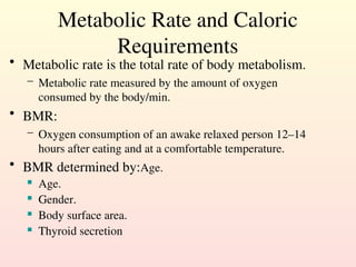 Metabolic Rate and Caloric
Requirements
• Metabolic rate is the total rate of body metabolism.
– Metabolic rate measured by the amount of oxygen
consumed by the body/min.
• BMR:
– Oxygen consumption of an awake relaxed person 12–14
hours after eating and at a comfortable temperature.
• BMR determined by:Age.
 Age.
 Gender.
 Body surface area.
 Thyroid secretion
 