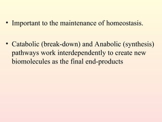 • Important to the maintenance of homeostasis.
• Catabolic (break-down) and Anabolic (synthesis)
pathways work interdependently to create new
biomolecules as the final end-products
 