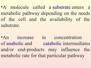 •A molecule called a substrate enters a
metabolic pathway depending on the needs
of the cell and the availability of the
substrate.
•An increase in concentration
of anabolic and catabolic intermediates
and/or end-products may influence the
metabolic rate for that particular pathway
 