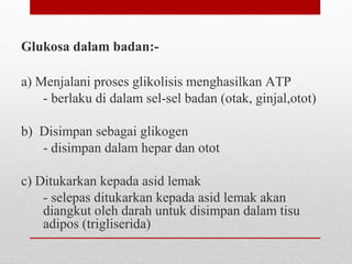 Glukosa dalam badan:-
a) Menjalani proses glikolisis menghasilkan ATP
- berlaku di dalam sel-sel badan (otak, ginjal,otot)
b) Disimpan sebagai glikogen
- disimpan dalam hepar dan otot
c) Ditukarkan kepada asid lemak
- selepas ditukarkan kepada asid lemak akan
diangkut oleh darah untuk disimpan dalam tisu
adipos (trigliserida)
 