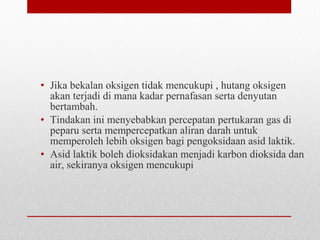 • Jika bekalan oksigen tidak mencukupi , hutang oksigen
akan terjadi di mana kadar pernafasan serta denyutan
bertambah.
• Tindakan ini menyebabkan percepatan pertukaran gas di
peparu serta mempercepatkan aliran darah untuk
memperoleh lebih oksigen bagi pengoksidaan asid laktik.
• Asid laktik boleh dioksidakan menjadi karbon dioksida dan
air, sekiranya oksigen mencukupi
 