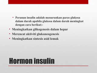 Hormon insulin
• Peranan insulin adalah menurunkan paras glukosa
dalam darah apabila glukosa dalam darah meningkat
dengan cara berikut:-
• Meningkatkan glikogenesis dalam hepar
• Merencat aktiviti glukoneogenesis
• Meningkatkan sintesis asid lemak
 