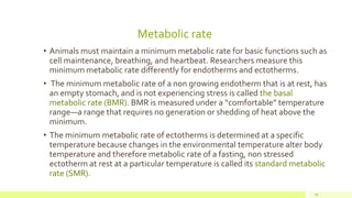 Metabolic rate
• Animals must maintain a minimum metabolic rate for basic functions such as
cell maintenance, breathing, and heartbeat. Researchers measure this
minimum metabolic rate differently for endotherms and ectotherms.
• The minimum metabolic rate of a non growing endotherm that is at rest, has
an empty stomach, and is not experiencing stress is called the basal
metabolic rate (BMR). BMR is measured under a “comfortable” temperature
range—a range that requires no generation or shedding of heat above the
minimum.
• The minimum metabolic rate of ectotherms is determined at a specific
temperature because changes in the environmental temperature alter body
temperature and therefore metabolic rate of a fasting, non stressed
ectotherm at rest at a particular temperature is called its standard metabolic
rate (SMR).
19
 