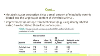 Cont…
• Metabolic water production, since a small amount of metabolic water is
diluted into the large water content of the whole animal .
• improvements in isotope trace techniques (e.g. using doubly labeled
water) have facilitated these kinds of analyses .
24
 