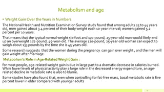 Metabolism and age
• Weight Gain Over theYears in Numbers
The National Health and Nutrition Examination Survey study found that among adults 25 to 44 years
old, men gained about 3.4 percent of their body weight each 10-year interval; women gained 5.2
percent per 10 years.
That means that the typical normal weight six-foot and 170-pound, 25-year-old man would likely end
up an overweight 182-pound, 45-year-old.The average 120-pound, 25-year-old woman can expect to
weigh about 133 pounds by the time she is 45 years old.
Some research suggests that the women during the pregnancy can gain over weight , and the men will
gain weight after marriage .
Metabolism’s Role in Age-Related Weight Gain :
for most people, age-related weight gain is due in large part to a dramatic decrease in calories burned.
While lower levels of physical activity play a large role in the decreased energy expenditure, an age-
related decline in metabolic rate is also to blame.
Some studies have also found that, even when controlling for fat-free mass, basal metabolic rate is five
percent lower in older compared with younger adults
25
 