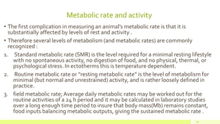 Metabolic rate and activity
31
• The first complication in measuring an animal’s metabolic rate is that it is
substantially affected by levels of rest and activity .
• Therefore several levels of metabolism (and metabolic rates) are commonly
recognized :
1. Standard metabolic rate (SMR) is the level required for a minimal resting lifestyle
with no spontaneous activity, no digestion of food, and no physical, thermal, or
psychological stress. In ectotherms this is temperature dependent.
2. Routine metabolic rate or “resting metabolic rate” is the level of metabolism for
minimal (but normal and unrestrained) activity, and is rather loosely defined in
practice.
3. field metabolic rate; Average daily metabolic rates may be worked out for the
routine activities of a 24 h period and it may be calculated in laboratory studies
over a long enough time period to insure that body mass(Mb) remains constant,
food inputs balancing metabolic outputs, giving the sustained metabolic rate .
 