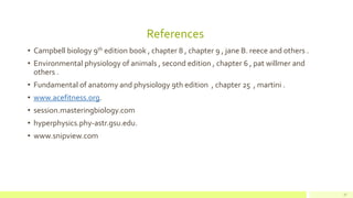 References
• Campbell biology 9th edition book , chapter 8 , chapter 9 , jane B. reece and others .
• Environmental physiology of animals , second edition , chapter 6 , pat willmer and
others .
• Fundamental of anatomy and physiology 9th edition , chapter 25 , martini .
• www.acefitness.org.
• session.masteringbiology.com
• hyperphysics.phy-astr.gsu.edu.
• www.snipview.com
37
 
