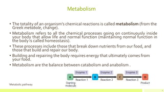Metabolism
• The totality of an organism’s chemical reactions is called metabolism (from the
Greek metabole, change).
• Metabolism refers to all the chemical processes going on continuously inside
your body that allow life and normal function (maintaining normal function in
the body is called homeostasis).
• These processes include those that break down nutrients from our food, and
those that build and repair our body.
• Building and repairing the body requires energy that ultimately comes from
your food.
• Metabolism are the balance between catabolism and anabolism .
Metabolic pathway
4
 