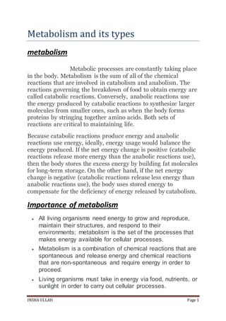 INSHA ULLAH Page 1
Metabolism and its types
metabolism
Metabolic processes are constantly taking place
in the body. Metabolism is the sum of all of the chemical
reactions that are involved in catabolism and anabolism. The
reactions governing the breakdown of food to obtain energy are
called catabolic reactions. Conversely, anabolic reactions use
the energy produced by catabolic reactions to synthesize larger
molecules from smaller ones, such as when the body forms
proteins by stringing together amino acids. Both sets of
reactions are critical to maintaining life.
Because catabolic reactions produce energy and anabolic
reactions use energy, ideally, energy usage would balance the
energy produced. If the net energy change is positive (catabolic
reactions release more energy than the anabolic reactions use),
then the body stores the excess energy by building fat molecules
for long-term storage. On the other hand, if the net energy
change is negative (catabolic reactions release less energy than
anabolic reactions use), the body uses stored energy to
compensate for the deficiency of energy released by catabolism.
Importance of metabolism
 All living organisms need energy to grow and reproduce,
maintain their structures, and respond to their
environments; metabolism is the set of the processes that
makes energy available for cellular processes.
 Metabolism is a combination of chemical reactions that are
spontaneous and release energy and chemical reactions
that are non-spontaneous and require energy in order to
proceed.
 Living organisms must take in energy via food, nutrients, or
sunlight in order to carry out cellular processes.
 