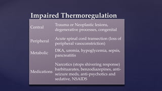 Central
Trauma or Neoplastic lesions,
degenerative processes, congenital
Peripheral
Acute spinal cord transection (loss of
peripheral vasoconstriction)
Metabolic
DKA, uremia, hypoglycemia, sepsis,
pancreatitis
Medications
Narcotics (stops shivering response)
barbituarates, benzodiazepines, anti-
seizure meds, anti-psychotics and
sedative, NSAIDS
Impaired Thermoregulation
 
