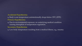 Accidental Hypothermia
 Body’s core temperature unintentionally drops below 35ºC (95ºF)
Primary Hypothermia
 Due to environmental exposure, no underlying medical condition
causing disruption of temperature regulation.
Secondary Hypothermia
 Low body temperature resulting from a medical illness, e.g., trauma.
 