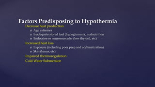 Decrease heat production
 Age extremes
 Inadequate stored fuel (hypoglycemia, malnutrition
 Endocrine or neuromuscular (low thyroid, etc)
Increased heat loss
 Exposure (including poor prep and acclimatization)
 Skin (burns, etc)
Impaired thermoregulation
Cold Water Submersion
Factors Predisposing to Hypothermia
 