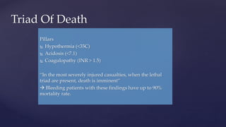 Pillars
 Hypothermia (<35C)
 Acidosis (<7.1)
 Coagulopathy (INR > 1.5)
“In the most severely injured casualties, when the lethal
triad are present, death is imminent”
 Bleeding patients with these findings have up to 90%
mortality rate.
Triad Of Death
 
