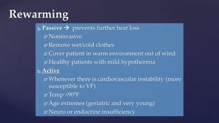 Passive  prevents further heat loss
 Noninvasive
 Remove wet/cold clothes
 Cover patient in warm environment out of wind
 Healthy patients with mild hypothermia
 Active
 Whenever there is cardiovascular instability (more
susceptible to VF)
 Temp <90ºF
 Age extremes (geriatric and very young)
 Neuro or endocrine insufficiency
Rewarming
 