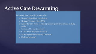 Delivers heat directly to the core
 Heated/humidified inhalation
 Heated IV fluids (104-107.6)
 Padded warm packs to major pressure point areas(neck, axillary,
groin)
 Peritoneal lavage (hospital)
 GI/bladder irrigation (hospital)
 Extracorporeal rewarming (hospital)
 Dialysis(hospital)
Active Core Rewarming
 