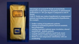 Advantages of warmed IV Fluids at normal body
temperature is the improved absorption of administered
medications (+/- 10% per degree F compared to cold IV
fluids)
Cold IV fluids may induce hypothermia in compromised
patients and those that are predisposed to hypothermia,
for example:
• further cooling of hypothermic patients
• cooling of traumatized patients (slowed metabolic
heat production)
• cooling of geriatric patients (poor circulation, slowed
metabolism) - diabetic patients
• cooling of pediatric patients (small body mass)
• cooling of burn victims (replacing plasma loss)
• Holds at a safe temperature indefinitely with out
overheating
 
